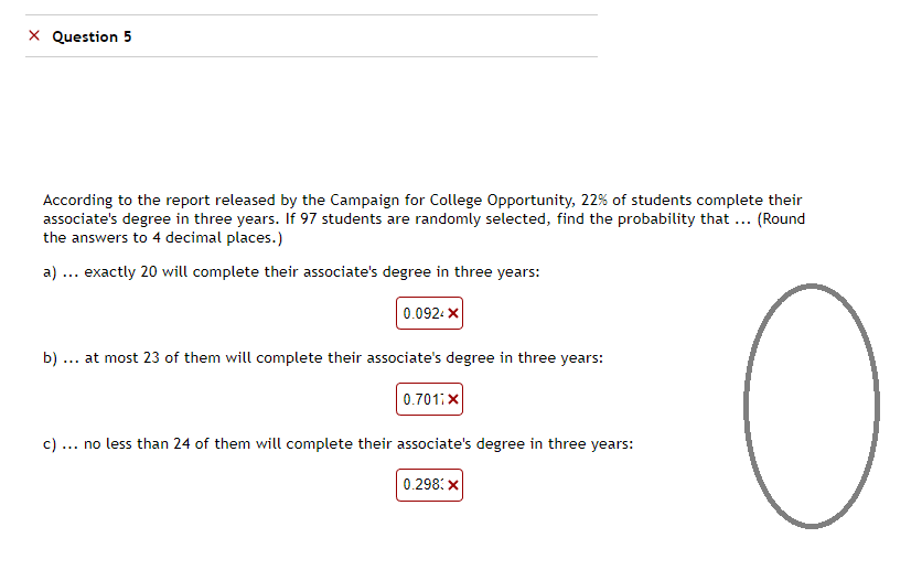 X Question 5
According to the report released by the Campaign for College Opportunity, 22% of students complete their
associate's degree in three years. If 97 students are randomly selected, find the probability that ... (Round
the answers to 4 decimal places.)
a) ... exactly 20 will complete their associate's degree in three years:
0.0924X
b) at most 23 of them will complete their associate's degree in three years:
0.701:X
c) ... no less than 24 of them will complete their associate's degree in three years:
0.298: X