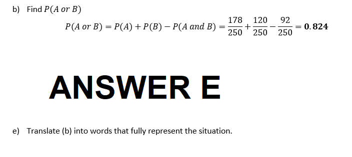 b) Find P(A or B)
178 120
P(A or B) = P(A) + P(B) — P(A and B) = +
250 250
ANSWER E
e) Translate (b) into words that fully represent the situation.
92
250
= 0.824