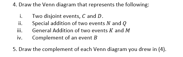 4. Draw the Venn diagram that represents the following:
Two disjoint events, C and D.
Special addition of two events N and Q
General Addition of two events K and M
Complement of an event B
5. Draw the complement of each Venn diagram you drew in (4).
i.
ii.
iii.
iv.
