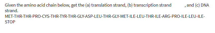 Given the amino acid chain below, get the (a) translation strand, (b) transcription strand
strand.
, and (c) DNA
MET-THR-THR-PRO-CYS-THR-TYR-THR-GLY-ASP-LEU-THR-GLY-MET-ILE-LEU-THR-ILE-ARG-PRO-ILE-LEU-ILE-
STOP