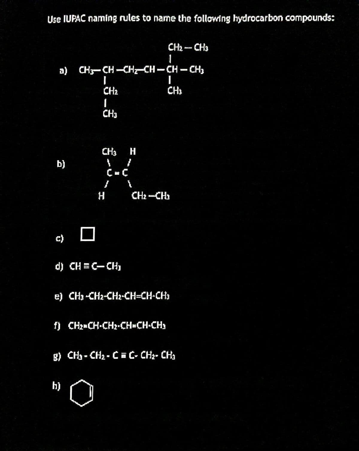 Use IUPAC naming rules to name the following hydrocarbon compounds:
a) CH3-CH-CH2-CH-CH-CH3
b)
I
CH₂
1
CH3
CH3 H
1
1
C=C
b)
H
d) CH=C-CH₁
1
CH₂ - CH3
1
f) CH₂=CH-CH₂-CH=CH-CH₂
I
CH3
CH₂-CH₂
e) CH3 -CH2-CH₂-CH=CH-CH3
g) CH₂-CH₂-C = C- CH₂ - CH3