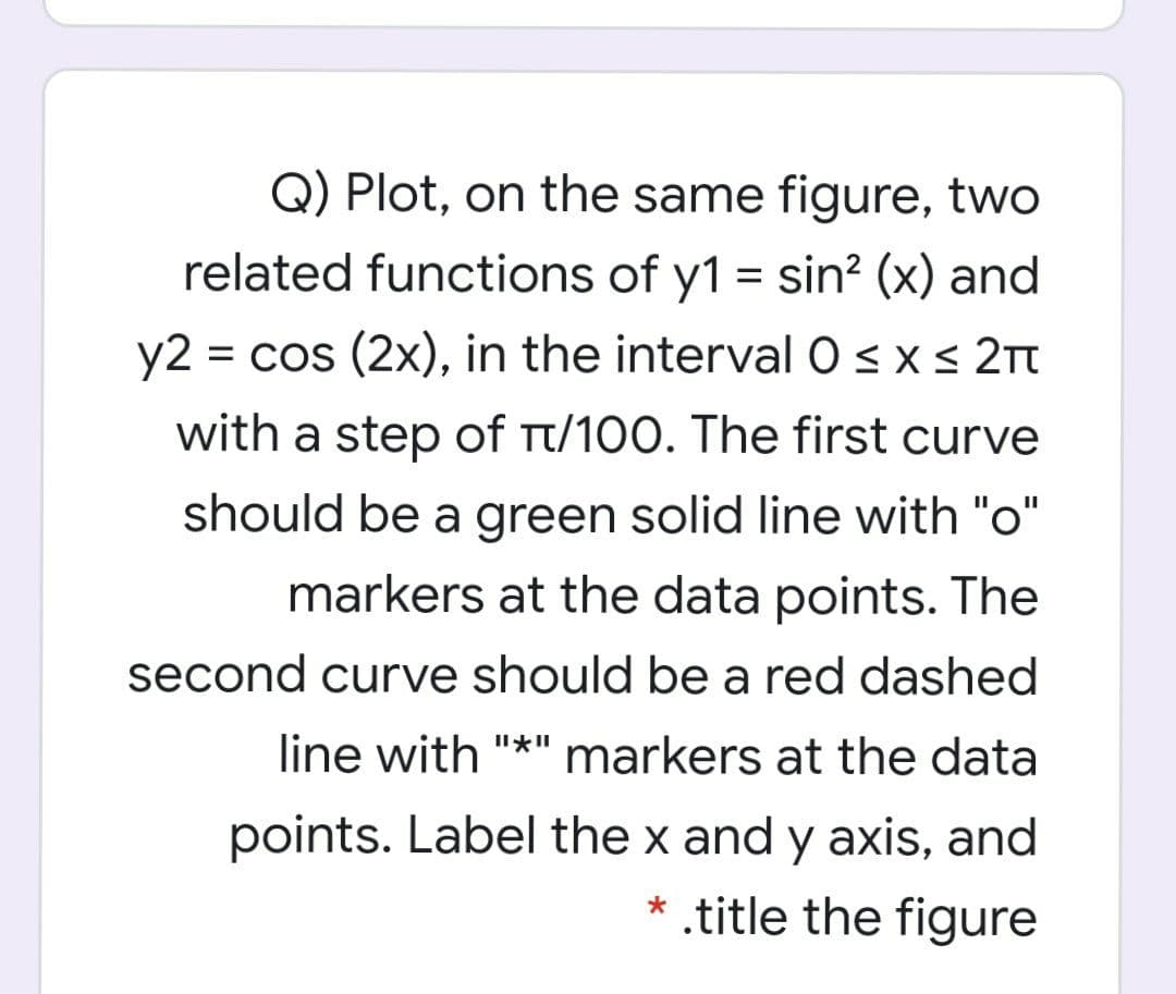 Q) Plot, on the same figure, two
related functions of y1 = sin? (x) and
y2 = cos (2x), in the interval O <x< 2Tt
with a step of Tt/100. The first curve
should be a green solid line with "o"
markers at the data points. The
second curve should be a red dashed
line with "*" markers at the data
points. Label the x and y axis, and
* .title the figure
