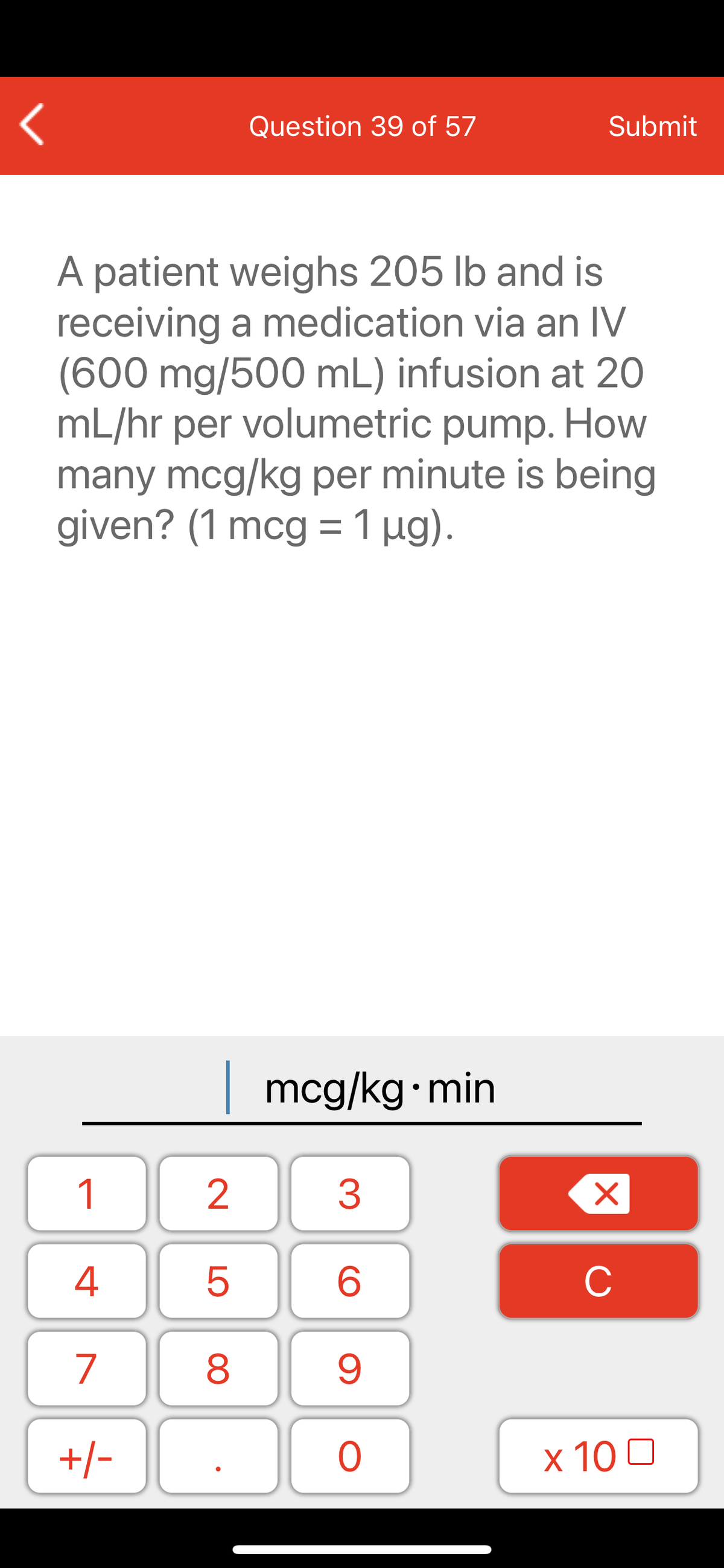 Question 39 of 57
Submit
A patient weighs 205 lb and is
receiving a medication via an IV
(600 mg/500 mL) infusion at 20
mL/hr per volumetric pump. How
many mcg/kg per minute is being
given? (1 mcg =1 µg).
| mcg/kg min
1
C
7
9.
+/-
x 10 0
LO
00
