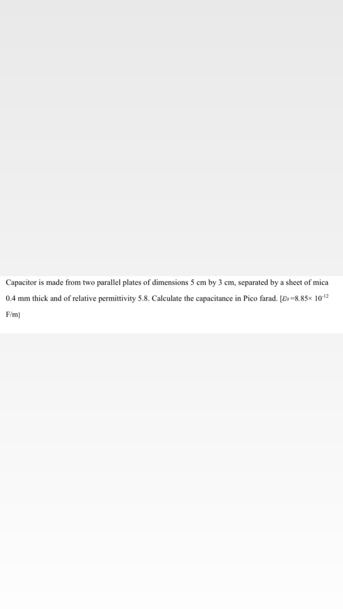 Capacitor is made from two parallel plates of dimensions 5 cm by 3 cm, separated by a sheet of mica
0.4 mm thick and of relative permittivity 5.8. Calculate the capacitance in Pico farad. [Eo=8.85x 1012
F/m]
