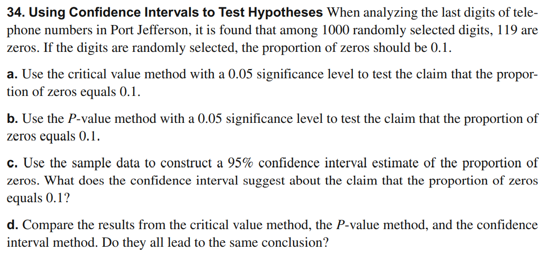 34. Using Confidence Intervals to Test Hypotheses When analyzing the last digits of tele-
phone numbers in Port Jefferson, it is found that among 1000 randomly selected digits, 119 are
zeros. If the digits are randomly selected, the proportion of zeros should be 0.1.
a. Use the critical value method with a 0.05 significance level to test the claim that the propor-
tion of zeros equals 0.1.
b. Use the P-value method with a 0.05 significance level to test the claim that the proportion of
zeros equals 0.1.
c. Use the sample data to construct a 95% confidence interval estimate of the proportion of
zeros. What does the confidence interval suggest about the claim that the proportion of zeros
equals 0.1?
d. Compare the results from the critical value method, the P-value method, and the confidence
interval method. Do they all lead to the same conclusion?
