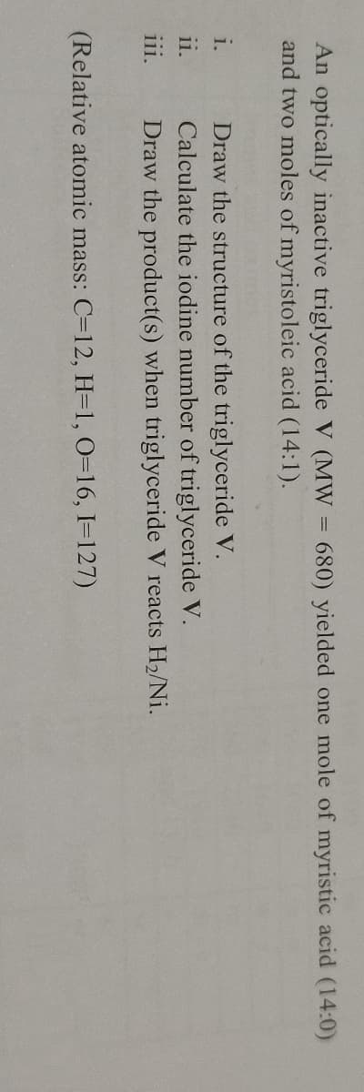 An optically inactive triglyceride V (MW = 680) yielded one mole of myristic acid (14:0)
and two moles of myristoleic acid (14:1).
Draw the structure of the triglyceride V.
Calculate the iodine number of triglyceride V.
Draw the product(s) when triglyceride V reacts H2/Ni.
i.
ii.
111.
(Relative atomic mass: C=12, H=1, 0=16, I=127)
