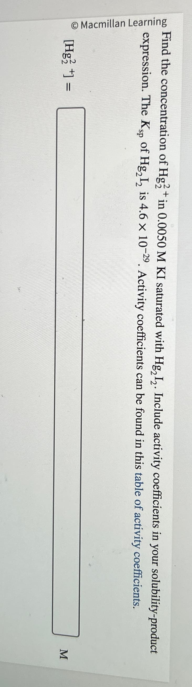 O Macmillan Learning
Find the concentration of Hg2+ in 0.0050 M KI saturated with Hg₂I₂. Include activity coefficients in your solubility-product
expression. The Ksp of Hg₂1₂ is 4.6 x 10-29. Activity coefficients can be found in this table of activity coefficients.
[Hg2+] =
n
M