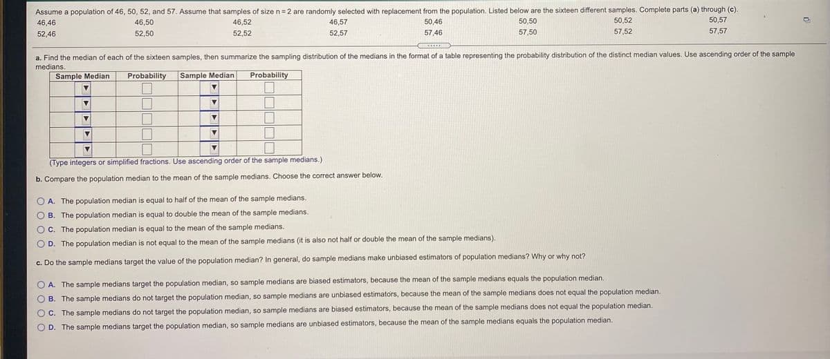 Assume a population of 46, 50, 52, and 57. Assume that samples of size n= 2 are randomly selected with replacement from the population. Listed below are the sixteen different samples. Complete parts (a) through (c).
50,57
46,46
46,50
46,52
46,57
50,46
50,50
50,52
52,46
52,50
52,52
52,57
57,46
57,50
57,52
57,57
a. Find the median of each of the sixteen samples, then summarize the sampling distribution of the medians in the format of a table representing the probability distribution of the distinct median values. Use ascending order of the sample
medians.
Sample Median
Probability
Sample Median
Probability
(Type integers or simplified fractions. Use ascending order of the sample medians.)
b. Compare the population median to the mean of the sample medians. Choose the correct answer below.
O A. The population median is equal to half of the mean of the sample medians.
B. The population median is equal to double the mean of the sample medians.
C. The population median is equal to the mean of the sample medians.
D. The population median is not equal to the mean of the sample medians (it is also not half or double the mean of the sample medians).
c. Do the sample medians target the value of the population median? In general, do sample medians make unbiased estimators of population medians? Why or why not?
O A. The sample medians target the population median, so sample medians are biased estimators, because the mean of the sample medians equals the population median.
B. The sample medians do not target the population median, so sample medians are unbiased estimators, because the mean of the sample medians does not equal the population median.
C. The sample medians do not target the population median, so sample medians are biased estimators, because the mean of the sample medians does not equal the population median.
D. The sample medians target the population median, so sample medians are unbiased estimators, because the mean of the sample medians equals the population median.
