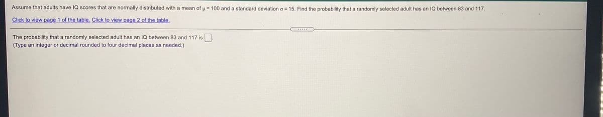 Assume that adults have IQ scores that are normally distributed with a mean of u = 100 and a standard deviation o = 15. Find the probability that a randomly selected adult has an IQ between 83 and 117.
Click to view page 1 of the table. Click to view page 2 of the table.
The probability that a randomly selected adult has an 1Q between 83 and 117 is
(Type an integer or decimal rounded to four decimal places as needed.)
