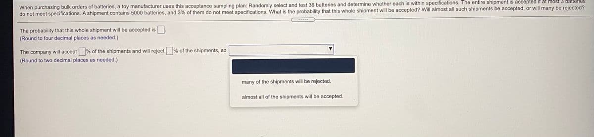 When purchasing bulk orders of batteries, a toy manufacturer uses this acceptance sampling plan: Randomly select and test 36 batteries and determine whether each is within specifications. The entire shipment is accepted it at most 3 battenes
do not meet specifications. A shipment contains 5000 batteries, and 3% of them do not meet specifications. What is the probability that this whole shipment will be accepted? Will almost all such shipments be accepted, or will many be rejected?
The probability that this whole shipment will be accepted is
(Round to four decimal places as needed.)
The company will accept
% of the shipments and will reject % of the shipments, so
(Round to two decimal places as needed.)
many of the shipments will be rejected.
almost all of the shipments will be accepted.
