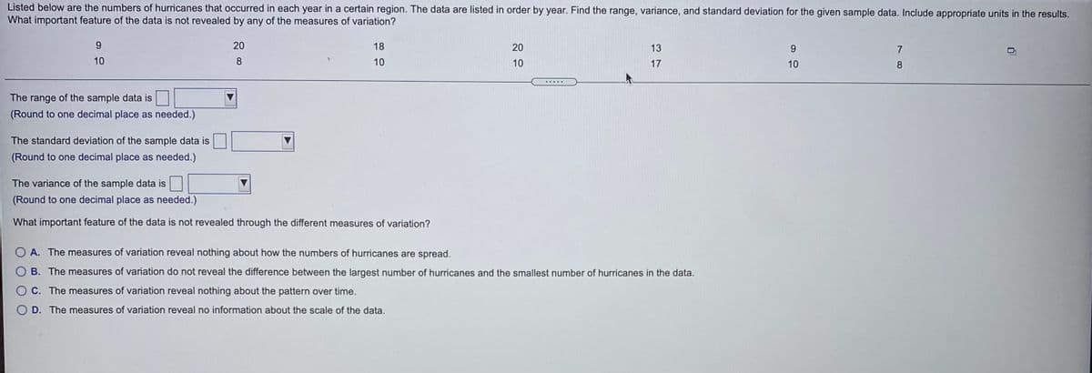 Listed below are the numbers of hurricanes that occurred in each year in a certain region. The data are listed in order by year. Find the range, variance, and standard deviation for the given sample data. Include appropriate units in the results.
What important feature of the data is not revealed by any of the measures of variation?
9.
20
18
20
13
9.
10
10
10
17
10
The range of the sample data is
(Round to one decimal place as needed.)
The standard deviation of the sample data is
(Round to one decimal place as needed.)
The variance of the sample data is
(Round to one decimal place as needed.)
What important feature of the data is not revealed through the different measures of variation?
A. The measures of variation reveal nothing about how the numbers of hurricanes are spread.
B. The measures of variation do not reveal the difference between the largest number of hurricanes and the smallest number of hurricanes in the data.
C. The measures of variation reveal nothing about the pattern over time.
D. The measures of variation reveal no information about the scale of the data.
