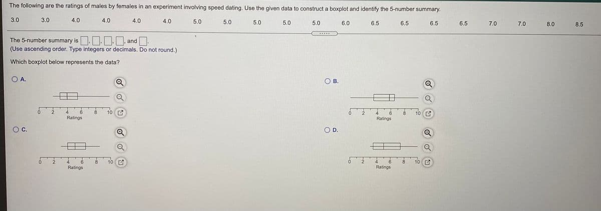 The following are the ratings of males by females in an experiment involving speed dating. Use the given data to construct a boxplot and identify the 5-number summary.
3.0
3.0
4.0
4.0
4.0
4.0
5.0
5.0
5.0
5.0
5.0
6.0
6.5
6.5
6.5
6.5
7.0
7.0
8.0
8.5
The 5-number summary is. OO, and
(Use ascending order. Type integers or decimals. Do not round.)
Which boxplot below represents the data?
O A.
В.
0.
4
6.
8
10 E
10 E
8.
Ratings
Ratings
С.
D.
2
9.
8
10
0.
2
4
6.
8.
10 E
Ratings
Ratings
