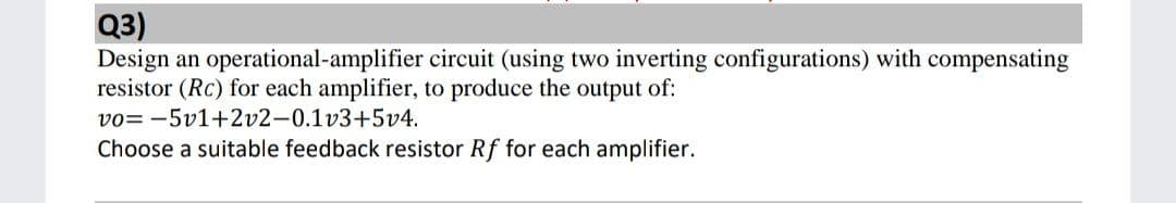 Q3)
Design an operational-amplifier circuit (using two inverting configurations) with compensating
resistor (Rc) for each amplifier, to produce the output of:
vo= -5v1+2v2-0.1v3+5v4.
Choose a suitable feedback resistor Rf for each amplifier.
