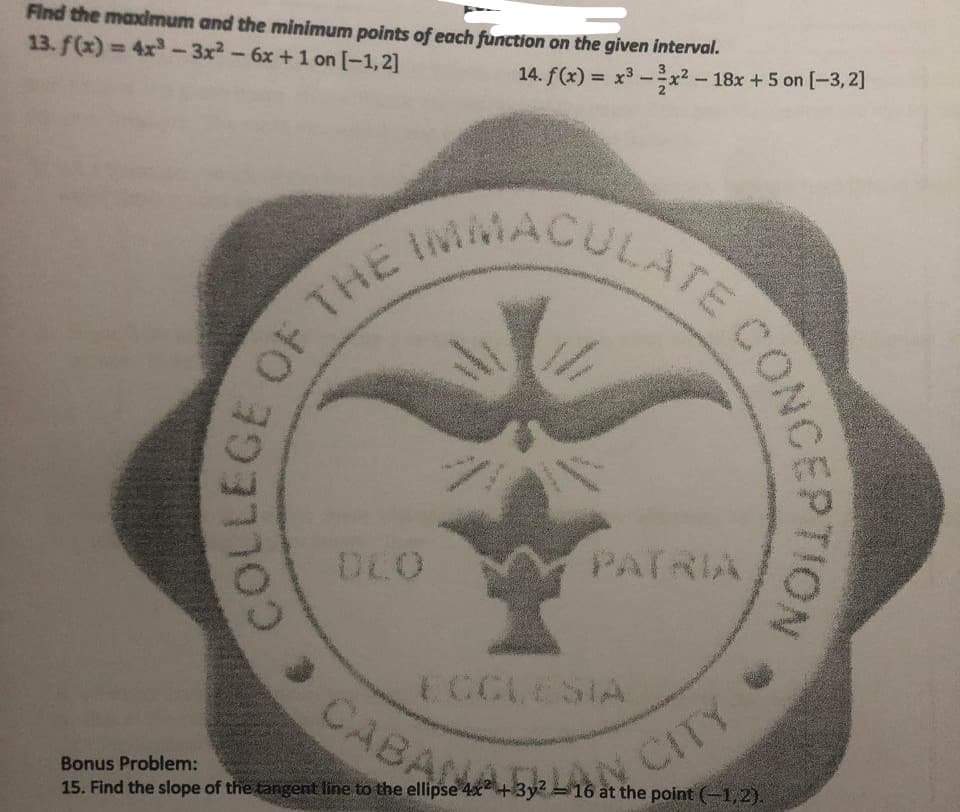 CABANALAN CITY
ACULATE CONC
Find the maximum and the minimum points of each function on the given interval.
13. f(x)= 4x-3x2-6x +1 on [-1,2]
14. f(x) = x3 -x² – 18x +5 on [-3, 2]
%3D
%3D
INIMACULATE
PATRIA
ECCLESIA
CABA
Bonus Problem:
15. Find the slope of the tangent line to the ellipse 4x+3y- 16 at the point (-1,2).

