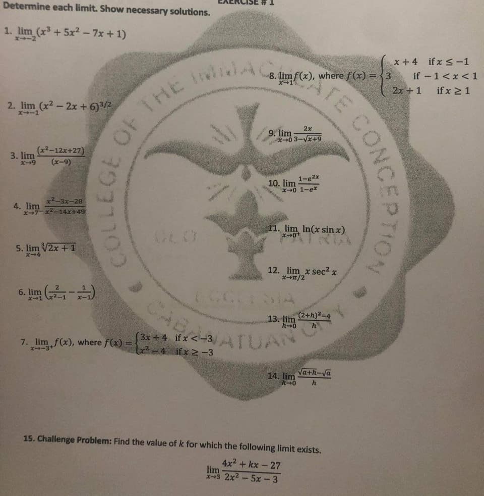 Determine each limit. Show necessary solutions.
1. lim (x3 + 5x2 - 7x + 1)
x +4 ifx -1
lim f(x), where f(x) = {3
2x + 1
TE
if -1<x < 1
if x 21
8.
2. lim (x2-2x + 6)3/2
ズ→ー1
2x
9. 1
X0 3-Vx+9
lim
(x2-12x+27)
3. lim
X-49
(x-9)
10. lim 1-ezx
x0 1-ex
x2-3x-28
4. lim
エ→7ーズー14x+49
11. lim In(x sin x)
5. lim V2x +1
ズ→4
12. lim x sec2 x
ズ→T/2
CCSIA
CA
6. lm (-)
(2+h)2-4
13. lim
7. lim f(x), where f(x) =
ズ→ー3+
[3x + 4 if x <-3 TUAN
x²-4 ifx -3
Va+h-Va
14. lim
15. Challenge Problem: Find the value of k for which the following limit exists.
4x2 + kx - 27
lim
x-3 2x2 -5x- 3
CONCEPTION
OF THE
? 9ורר39
