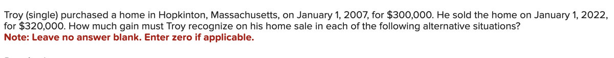 Troy (single) purchased a home in Hopkinton, Massachusetts, on January 1, 2007, for $300,000. He sold the home on January 1, 2022,
for $320,000. How much gain must Troy recognize on his home sale in each of the following alternative situations?
Note: Leave no answer blank. Enter zero if applicable.