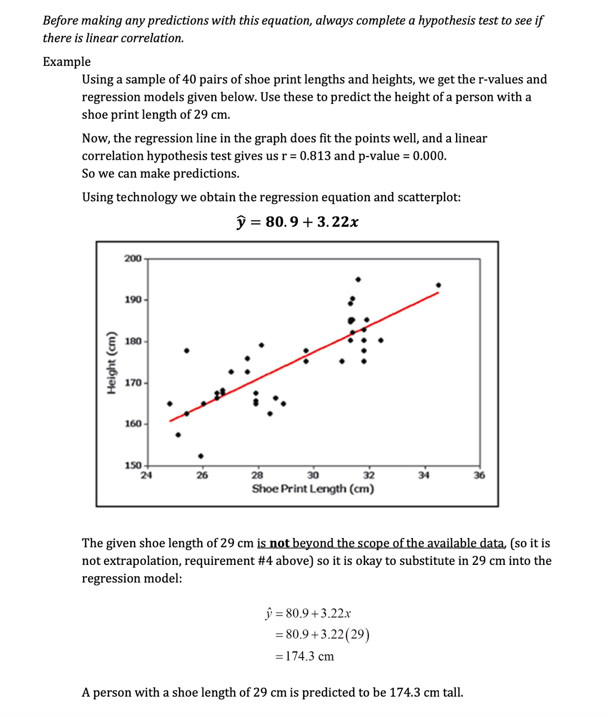 Before making any predictions with this equation, always complete a hypothesis test to see if
there is linear correlation.
Example
Using a sample of 40 pairs of shoe print lengths and heights, we get the r-values and
regression models given below. Use these to predict the height of a person with a
shoe print length of 29 cm.
Now, the regression line in the graph does fit the points well, and a linear
correlation hypothesis test gives us r = 0.813 and p-value = 0.000.
So we can make predictions.
Using technology we obtain the regression equation and scatterplot:
y = 80.9 +3.22x
Height (cm)
200
190-
180
170
160
150
24
26
28
30
32
Shoe Print Length (cm)
34
y=80.9+3.22x
= 80.9+3.22 (29)
= 174.3 cm
The given shoe length of 29 cm is not beyond the scope of the available data, (so it is
not extrapolation, requirement #4 above) so it is okay to substitute in 29 cm into the
regression model:
36
A person with a shoe length of 29 cm is predicted to be 174.3 cm tall.