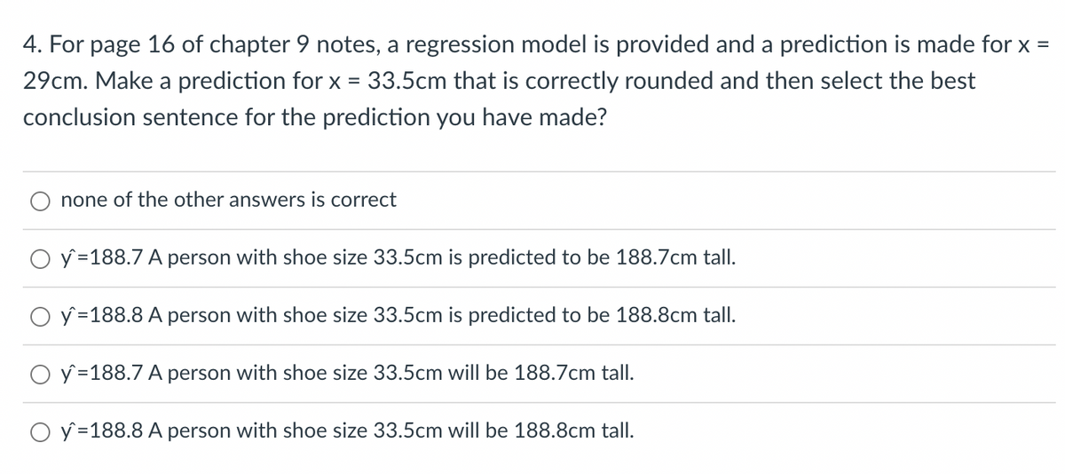 4. For page 16 of chapter 9 notes, a regression model is provided and a prediction is made for x =
29cm. Make a prediction for x = 33.5cm that is correctly rounded and then select the best
conclusion sentence for the prediction you have made?
none of the other answers is correct
O y=188.7 A person with shoe size 33.5cm is predicted to be 188.7cm tall.
O y =188.8 A person with shoe size 33.5cm is predicted to be 188.8cm tall.
O y=188.7 A person with shoe size 33.5cm will be 188.7cm tall.
O y=188.8 A person with shoe size 33.5cm will be 188.8cm tall.