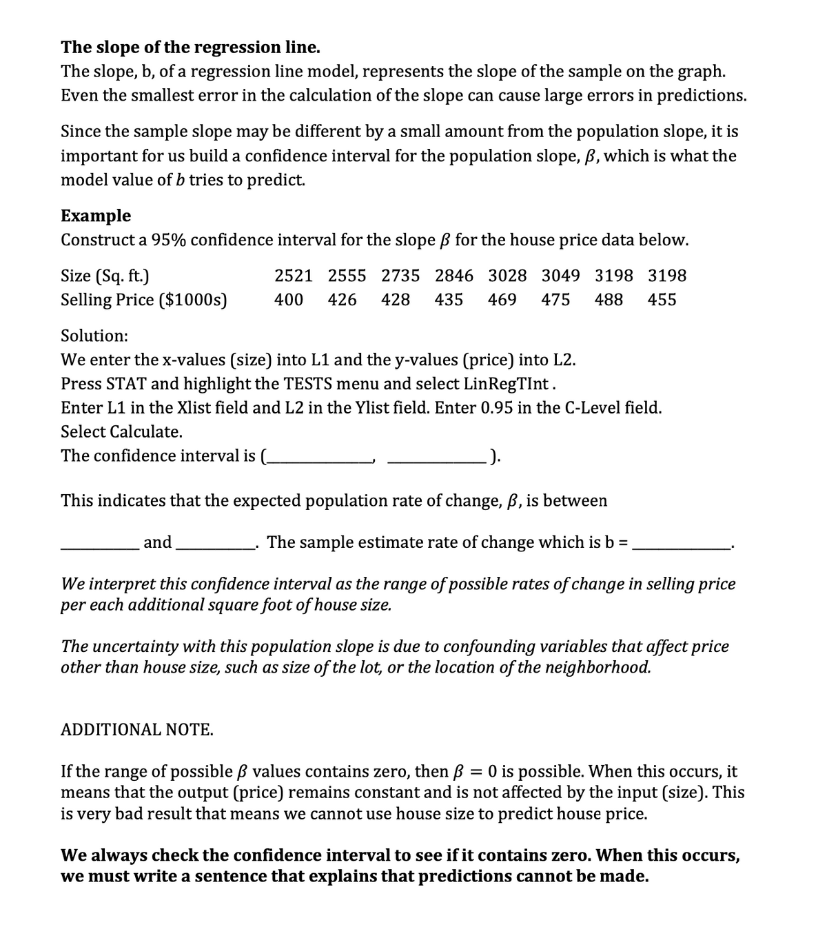 The slope of the regression line.
The slope, b, of a regression line model, represents the slope of the sample on the graph.
Even the smallest error in the calculation of the slope can cause large errors in predictions.
Since the sample slope may be different by a small amount from the population slope, it is
important for us build a confidence interval for the population slope, ß, which is what the
model value of b tries to predict.
Example
Construct a 95% confidence interval for the slope ß for the house price data below.
Size (Sq. ft.)
2521 2555 2735 2846 3028 3049 3198 3198
Selling Price ($1000s) 400 426 428 435 469 475 488 455
Solution:
We enter the x-values (size) into L1 and the y-values (price) into L2.
Press STAT and highlight the TESTS menu and select LinRegTInt.
Enter L1 in the Xlist field and L2 in the Ylist field. Enter 0.95 in the C-Level field.
Select Calculate.
The confidence interval is (_
.).
This indicates that the expected population rate of change, ß, is between
The sample estimate rate of change which is b =
We interpret this confidence interval as the range of possible rates of change in selling price
per each additional square foot of house size.
and
The uncertainty with this population slope is due to confounding variables that affect price
other than house size, such as size of the lot, or the location of the neighborhood.
ADDITIONAL NOTE.
If the range of possible ß values contains zero, then = 0 is possible. When this occurs, it
means that the output (price) remains constant and is not affected by the input (size). This
is very bad result that means we cannot use house size to predict house price.
We always check the confidence interval to see if it contains zero. When this occurs,
we must write a sentence that explains that predictions cannot be made.