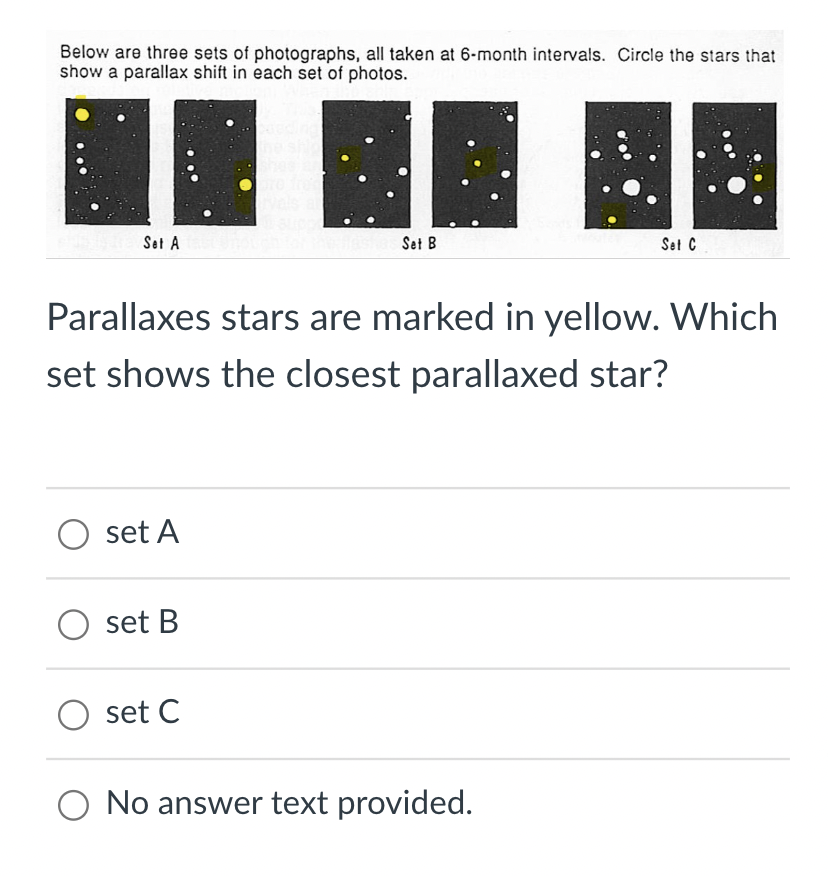 Below are three sets of photographs, all taken at 6-month intervals. Circle the stars that
show a parallax shift in each set of photos.
Set A
Parallaxes stars are marked in yellow. Which
set shows the closest parallaxed star?
O set A
set B
** A
Set B
Set C
O set C
O No answer text provided.