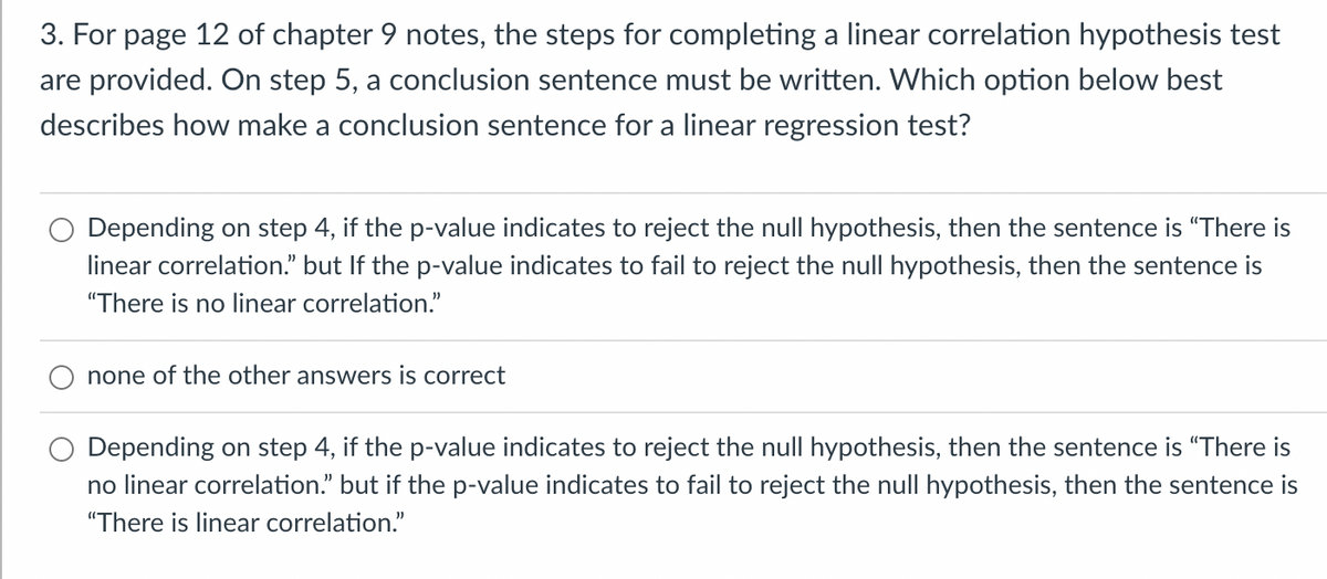 3. For page 12 of chapter 9 notes, the steps for completing a linear correlation hypothesis test
are provided. On step 5, a conclusion sentence must be written. Which option below best
describes how make a conclusion sentence for a linear regression test?
Depending on step 4, if the p-value indicates to reject the null hypothesis, then the sentence is "There is
linear correlation." but If the p-value indicates to fail to reject the null hypothesis, then the sentence is
"There is no linear correlation."
none of the other answers is correct
Depending on step 4, if the p-value indicates to reject the null hypothesis, then the sentence is "There is
no linear correlation." but if the p-value indicates to fail to reject the null hypothesis, then the sentence is
"There is linear correlation."