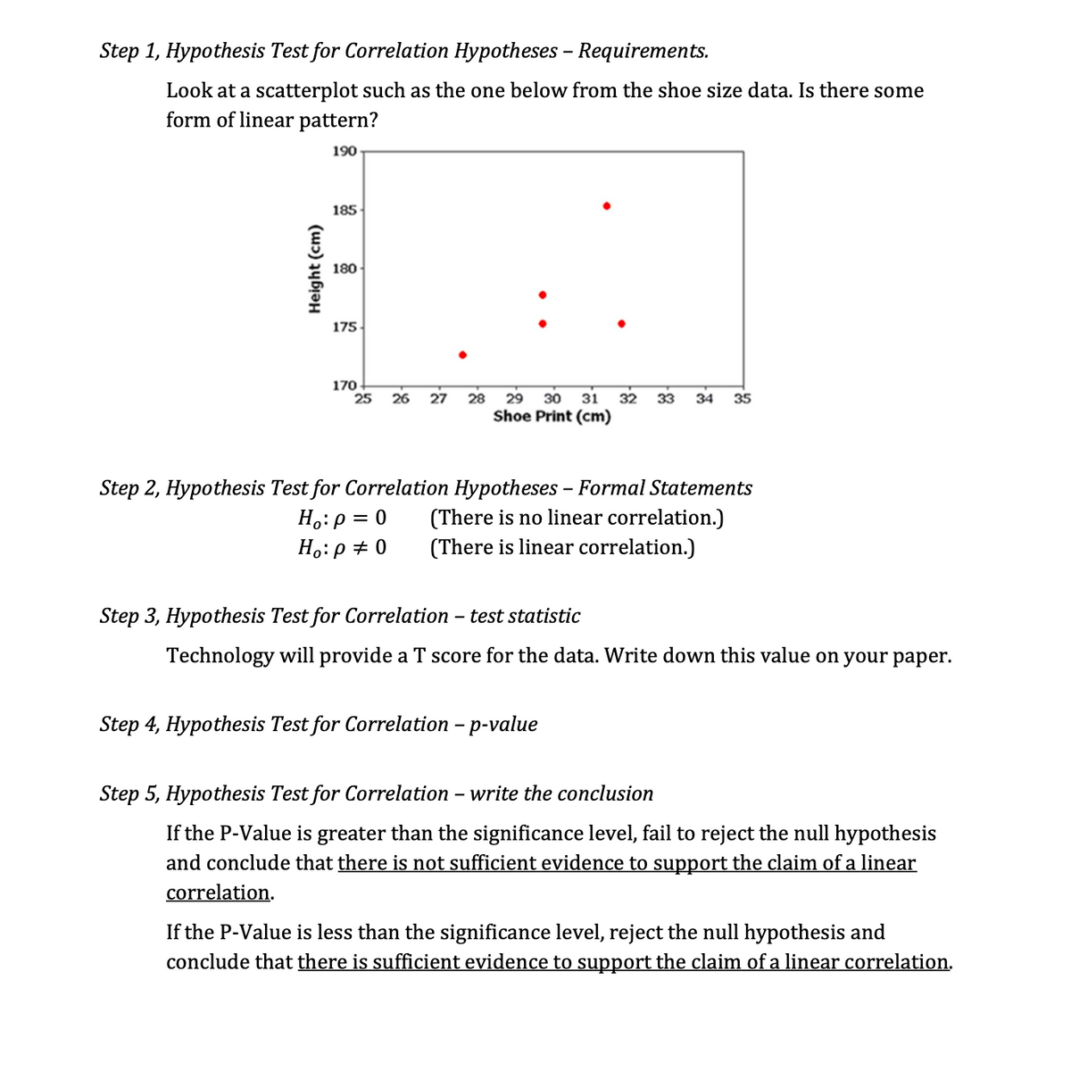 Step 1, Hypothesis Test for Correlation Hypotheses - Requirements.
Look at a scatterplot such as the one below from the shoe size data. Is there some
form of linear pattern?
190
Height (cm)
185
180
175
170
25 26 27
28 29 30 31 32 33 34 35
Shoe Print (cm)
Step 2, Hypothesis Test for Correlation Hypotheses - Formal Statements
(There is no linear correlation.)
(There is linear correlation.)
Ho: p = 0
Ho: p = 0
Step 3, Hypothesis Test for Correlation - test statistic
Technology will provide a T score for the data. Write down this value on your paper.
Step 4, Hypothesis Test for Correlation - p-value
Step 5, Hypothesis Test for Correlation - write the conclusion
If the P-Value is greater than the significance level, fail to reject the null hypothesis
and conclude that there is not sufficient evidence to support the claim of a linear
correlation.
If the P-Value is less than the significance level, reject the null hypothesis and
conclude that there is sufficient evidence to support the claim of a linear correlation.