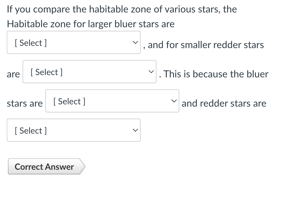 If you compare the habitable zone of various stars, the
Habitable zone for larger bluer stars are
[Select]
are
[ Select]
stars are
[Select]
[Select]
Correct Answer
9
and for smaller redder stars
. This is because the bluer
V and redder stars are