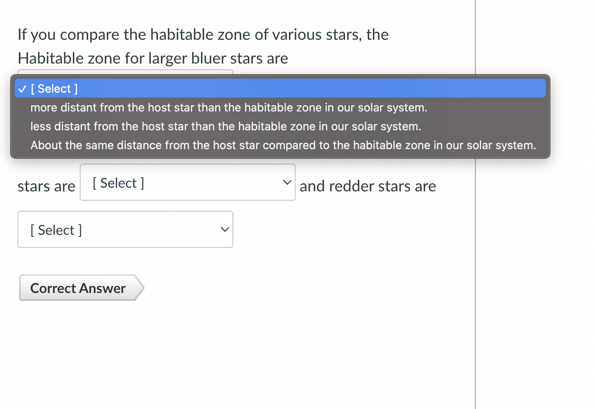 If you compare the habitable zone of various stars, the
Habitable zone for larger bluer stars are
[ Select]
more distant from the host star than the habitable zone in our solar system.
less distant from the host star than the habitable zone in our solar system.
About the same distance from the host star compared to the habitable zone in our solar system.
stars are
[Select]
[ Select]
Correct Answer
and redder stars are