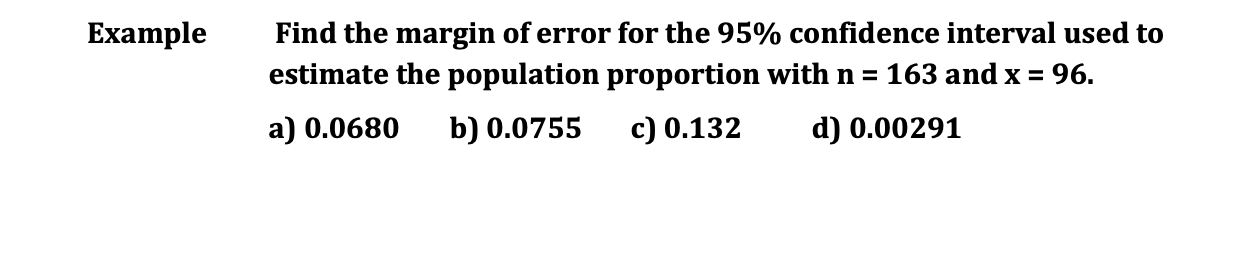 Example
Find the margin of error for the 95% confidence interval used to
estimate the population proportion with n = 163 and x = 96.
a) 0.0680 b) 0.0755 c) 0.132
d) 0.00291