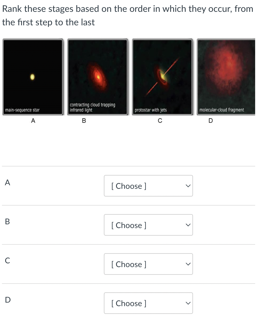 Rank these stages based on the order in which they occur, from
the first step to the last
main-sequence star
A
A
B
C
D
contracting cloud trapping
infrared light
B
protostar with jets
C
[Choose ]
[Choose ]
[Choose ]
[Choose ]
molecular-cloud fragment
D