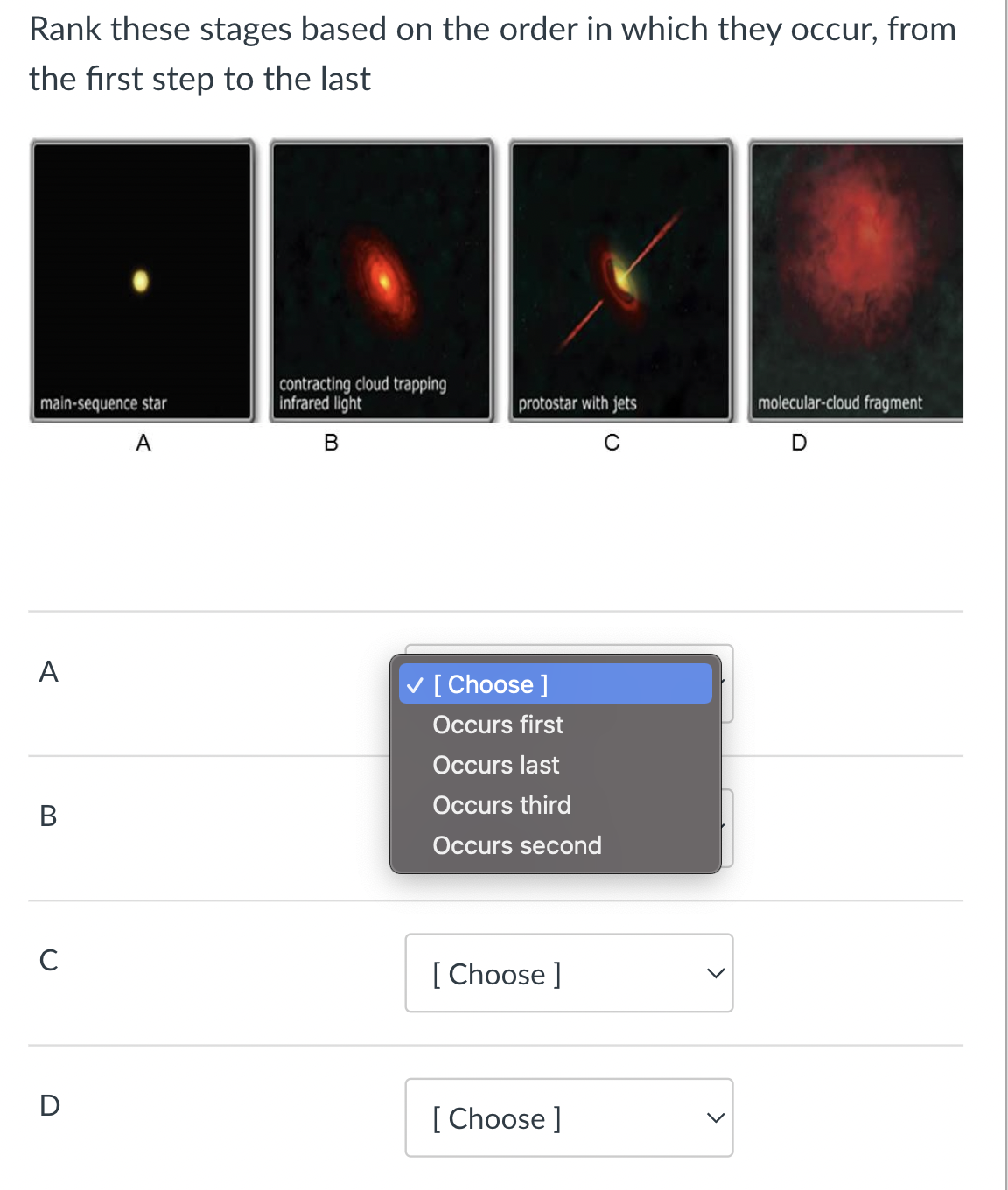 Rank these stages based on the order in which they occur, from
the first step to the last
main-sequence star
A
A
B
с
D
contracting cloud trapping
infrared light
B
protostar with jets
C
✓ [Choose ]
Occurs first
Occurs last
Occurs third
Occurs second
[Choose ]
[Choose ]
molecular-cloud fragment