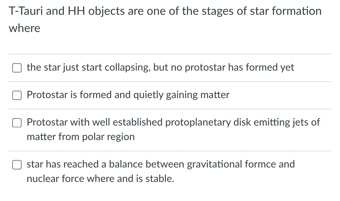 T-Tauri and HH objects are one of the stages of star formation
where
the star just start collapsing, but no protostar has formed yet
Protostar is formed and quietly gaining matter
Protostar with well established protoplanetary disk emitting jets of
matter from polar region
star has reached a balance between gravitational formce and
nuclear force where and stable.