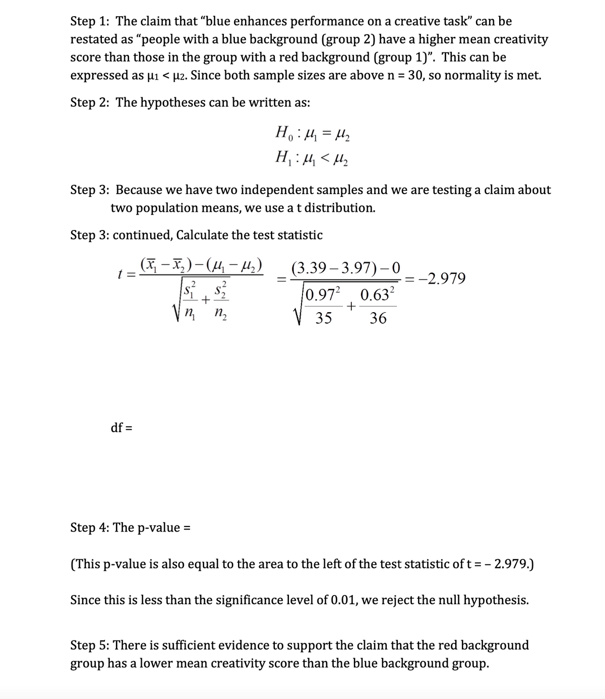 Step 1: The claim that "blue enhances performance on a creative task" can be
restated as "people with a blue background (group 2) have a higher mean creativity
score than those in the group with a red background (group 1)". This can be
expressed as µ₁ < µ2. Since both sample sizes are above n = 30, so normality is met.
Step 2: The hypotheses can be written as:
Step 3: Because we have two independent samples and we are testing a claim about
two population means, we use a t distribution.
Step 3: continued, Calculate the test statistic
(x₂-x₂)(14₂₁-14₂)
| $²__ $²2²
+
t =
df =
Vn₂ m₂
m
H₁:1₁ = 4₂
0
H₁:1₁<H₂
Step 4: The p-value =
(3.39-3.97)-0
0.97² 0.63²
35
36
+
= -2.979
(This p-value is also equal to the ar to the left of the test statistic of t= -2.979.)
Since this is less than the significance level of 0.01, we reject the null hypothesis.
Step 5: There is sufficient evidence to support the claim that the red background
group has a lower mean creativity score than the blue background group.