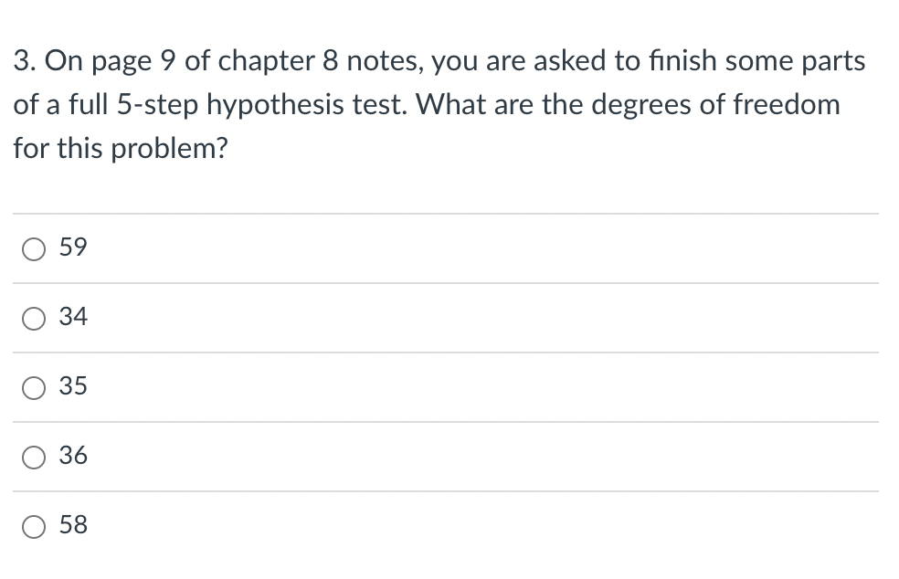 3. On page 9 of chapter 8 notes, you are asked to finish some parts
of a full 5-step hypothesis test. What are the degrees of freedom
for this problem?
O
о
O
O
59
34
35
36
58