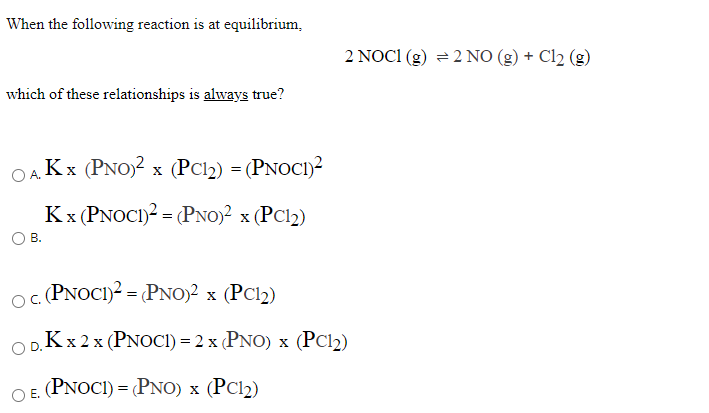 When the following reaction is at equilibrium,
2 NOC1 (g) = 2 NO (g) + Cl2 (g)
which of these relationships is always true?
Kx (PNO)2 x (PC12) = (PNOCI)?
Kx (PNOCI)2 = (PNO)² x (PC12)
В.
oc PNOCI)? = (PNO)2 x (PC12)
ODKX 2x (PNOCI) = 2 x (PNO) x (PC12)
O E. (PNOCI) = (PNO) x (PC12)
