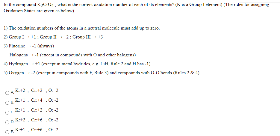 In the compound K2CrO4, what is the correct oxidation number of each of its elements? (K is a Group I element) (The rules for assigning
Oxidation States are given as below)
1) The oxidation numbers of the atoms in a neutral molecule must add up to zero.
2) Group I- +1; Group II → +2; Group III → +3
3) Fluorine - -1 (always)
Halogens --1 (except in compounds with O and other halogens)
4) Hydrogen -
+1 (except in metal hydrides, e.g. LiH, Rule 2 and H has - 1)
5) Oxygen - -2 (except in compounds with F, Rule 3) and compounds with O-O bonds (Rules 2 & 4)
OA K:+2 , Cr:+2 ,0: -2
O B. K:+1 , Cr:+4 ,0: -2
ocK:+1 , Cr:+2 ,O: -2
OD. K:+2 , Cr:+6 ,0: -2
OF K:+1 , Cr:+6 ,0: -2
