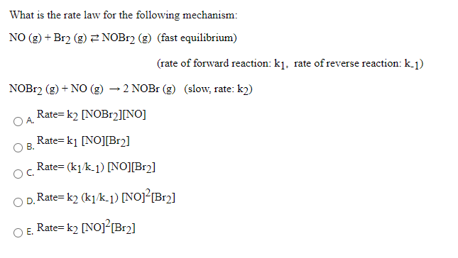 What is the rate law for the following mechanism:
NO (g) + Br2 (g) 2 NOB12 (g) (fast equilibrium)
(rate of forward reaction: k1, rate of reverse reaction: k.1)
NOB12 (g) + NO (g) → 2 NOB1 (g) (slow, rate: k2)
Rate= k2 [NOB12[NO]
O A.
Rate= k1 [NO][Br2]
B.
Rate= (k1/k-1) [NO][Br2]
Rate= k2 (k1k.1) [NOJ²[Br2]
D.
Rate= k2 [NO]?[Br2]
