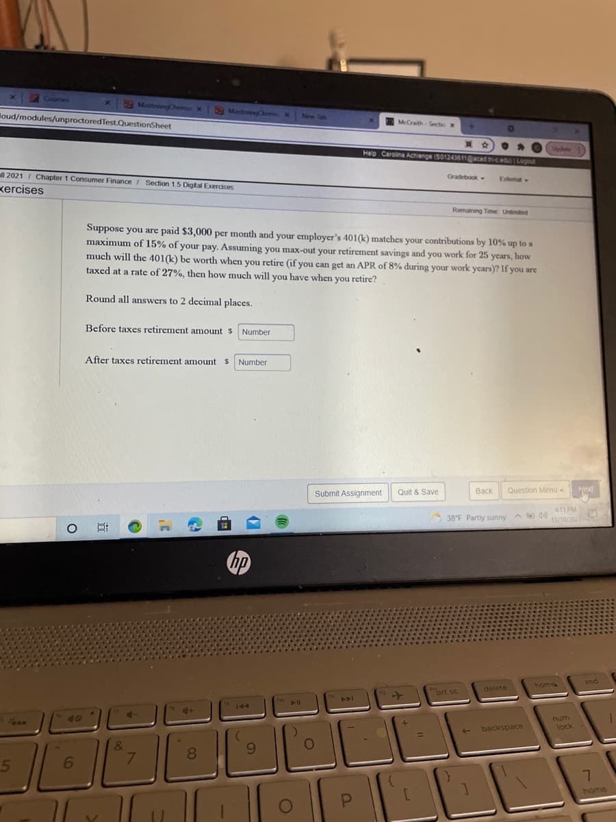 Courses
Mastering Chernie X
2MateryCheme X
loud/modules/unproctoredTest.QuestionSheet
McCraith-Sectic x
Updte
Help Caroline Achienge S01243611acadceduLogout
all 2021 I Chapter 1 Consumer Finance / Section 1.5 Digital Exercises
Gradebook.
Extemat
kercises
Remaining Time Unimted
Suppose you are paid $3,000 per month and your employer's 401(k) matches your contributions by 10% up to a
maximum of 15% of your pay. Assuming you max-out your retirement savings and you work for 25 years, how
much will the 401(k) be worth when you retire (if you can get an APR of 8% during your work years)? If you are
taxed at a rate of 27%, then how much will you have when you retire?
Round all answers to 2 decimal places.
Before taxes retirement amount $
Number
After taxes retirement amount $
Number
Submit Assignment
Quit & Save
Васк
Question Menu 4
Next
38°F Partly sunny A 0)
411 PM
11/19/202
end
home
delete
prt sc
144
4+
4-
40
num
lock
backspace
&
8.
6.
7.
home
|近
