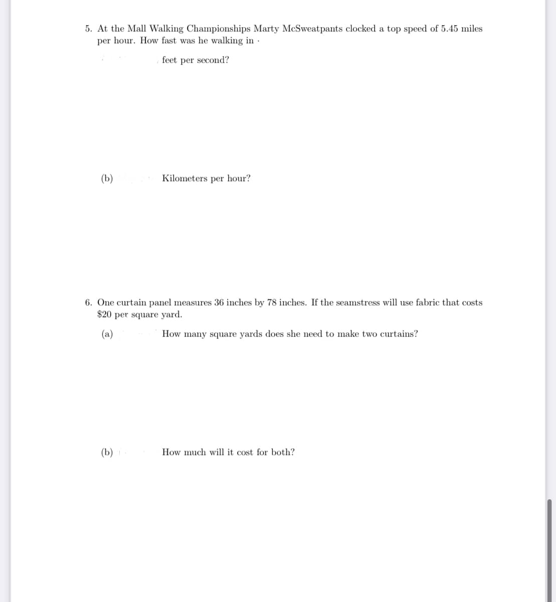 5. At the Mall Walking Championships Marty McSweatpants clocked a top speed of 5.45 miles
per hour. How fast was he walking in
feet per second?
(b)
Kilometers per hour?
6. One curtain panel measures 36 inches by 78 inches. If the seamstress will use fabric that costs
$20 per square yard.
(a)
How many square yards does she need to make two curtains?
(b)
How much will it cost for both?
