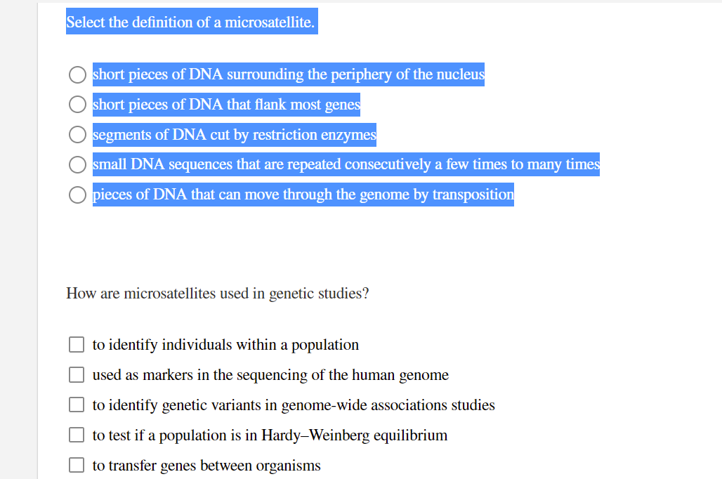 Select the definition of a microsatellite.
short pieces of DNA surrounding the periphery of the nucleus
short pieces of DNA that flank most genes
segments of DNA cut by restriction enzymes
small DNA sequences that are repeated consecutively a few times to many times
O pieces of DNA that can move through the genome by transposition
How are microsatellites used in genetic studies?
to identify individuals within a population
used as markers in the sequencing of the human genome
to identify genetic variants in genome-wide associations studies
to test if a population is in Hardy–Weinberg equilibrium
to transfer genes between organisms
O O
