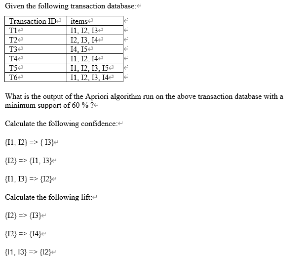 Given the following transaction database:
Transaction IDe itemse
11, 12, 13е
12, 13, 14-
14, 15e
I1, 12, 14
I1, 12, 13, I5-
11, 12, 13, 14е
T1e
T2e
T3e
T44
T5e
T6e
What is the output of the Apriori algorithm run on the above transaction database with a
minimum support of 60 % ?-
Calculate the following confidence:
{I1, 12} => { 13}-
{12} => {I1, 13}-
{I1, 13} => {I2}-
Calculate the following lift:
{12} => {13}«
{12} => {I4}
{11, 13} => {12}-
