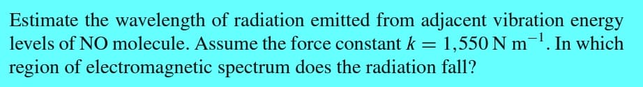 Estimate the wavelength of radiation emitted from adjacent vibration energy
levels of NO molecule. Assume the force constant k = 1,550 Nm ¹. In which
region of electromagnetic spectrum does the radiation fall?