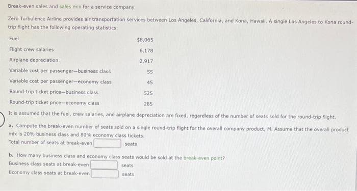 Break-even sales and sales mix for a service company
Zero Turbulence Airline provides air transportation services between Los Angeles, California, and Kona, Hawaii. A single Los Angeles to Kona round-
trip flight has the following operating statistics:
Fuel
Flight crew salaries
Airplane depreciation.
Variable cost per passenger-business class
Variable cost per passenger-economy class
$8,065
6,178
2,917
55
45
Round-trip ticket price-business class
525
285
Round-trip ticket price-economy class
It is assumed that the fuel, crew salaries, and airplane depreciation are fixed, regardless of the number of seats sold for the round-trip flight.
a. Compute the break-even number of seats sold on a single round-trip flight for the overall company product, M. Assume that the overall product
mix is 20% business class and 80% economy class tickets.
Total number of seats at break-even
seats
b. How many business class and economy class seats would be sold at the break-even point?
Business class seats at break-even
seats
Economy class seats at break-even
seats