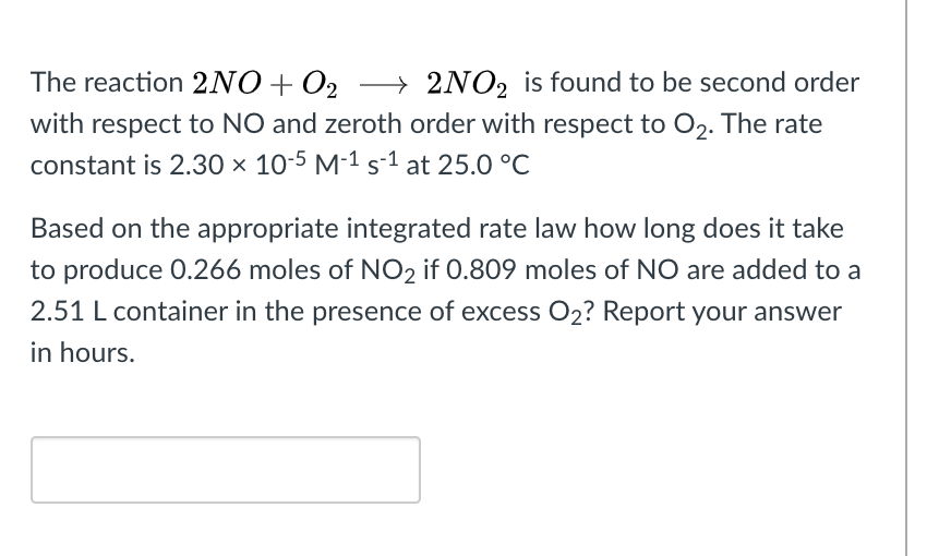 The reaction 2NO+O2 -→
2NO2 is found to be second order
with respect to NO and zeroth order with respect to O2. The rate
constant is 2.30 × 10-5 M-1 s-1 at 25.0 °C
Based on the appropriate integrated rate law how long does it take
to produce 0.266 moles of NO2 if 0.809 moles of NO are added to a
2.51 L container in the presence of excess O2? Report your answer
in hours.
