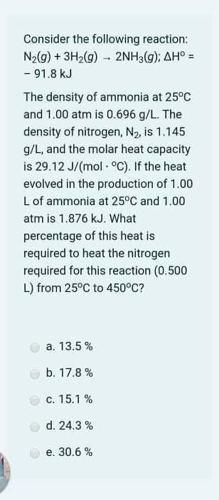 Consider the following reaction:
N2(g) + 3H2(g) - 2NH3(g); AH° =
- 91.8 kJ
The density of ammonia at 25°C
and 1.00 atm is 0.696 g/L. The
density of nitrogen, N2, is 1.145
g/L, and the molar heat capacity
is 29.12 J/(mol - °C). If the heat
evolved in the production of 1.00
Lof ammonia at 25°C and 1.00
atm is 1.876 kJ. What
percentage of this heat is
required to heat the nitrogen
required for this reaction (0.500
L) from 25°C to 450°C?
a. 13.5 %
b. 17.8 %
c. 15.1 %
d. 24.3 %
e. 30.6 %
