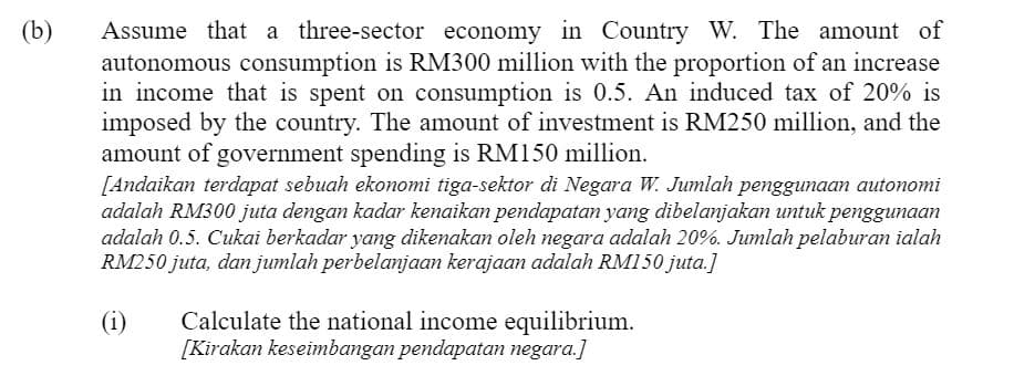 (b)
Assume that a three-sector economy in Country W. The amount of
autonomous consumption is RM300 million with the proportion of an increase
in income that is spent on consumption is 0.5. An induced tax of 20% is
imposed by the country. The amount of investment is RM250 million, and the
amount of government spending is RM150 million.
[Andaikan terdapat sebuah ekonomi tiga-sektor di Negara W. Jumlah penggunaan autonomi
adalah RM300 juta dengan kadar kenaikan pendapatan yang dibelanjakan untuk penggunaan
adalah 0.5. Cukai berkadar yang dikenakan oleh negara adalah 20%. Jumlah pelaburan ialah
RM250 juta, dan jumlah perbelanjaan kerajaan adalah RM150 juta.]
Calculate the national income equilibrium.
[Kirakan keseimbangan pendapatan negara.]
(i)
