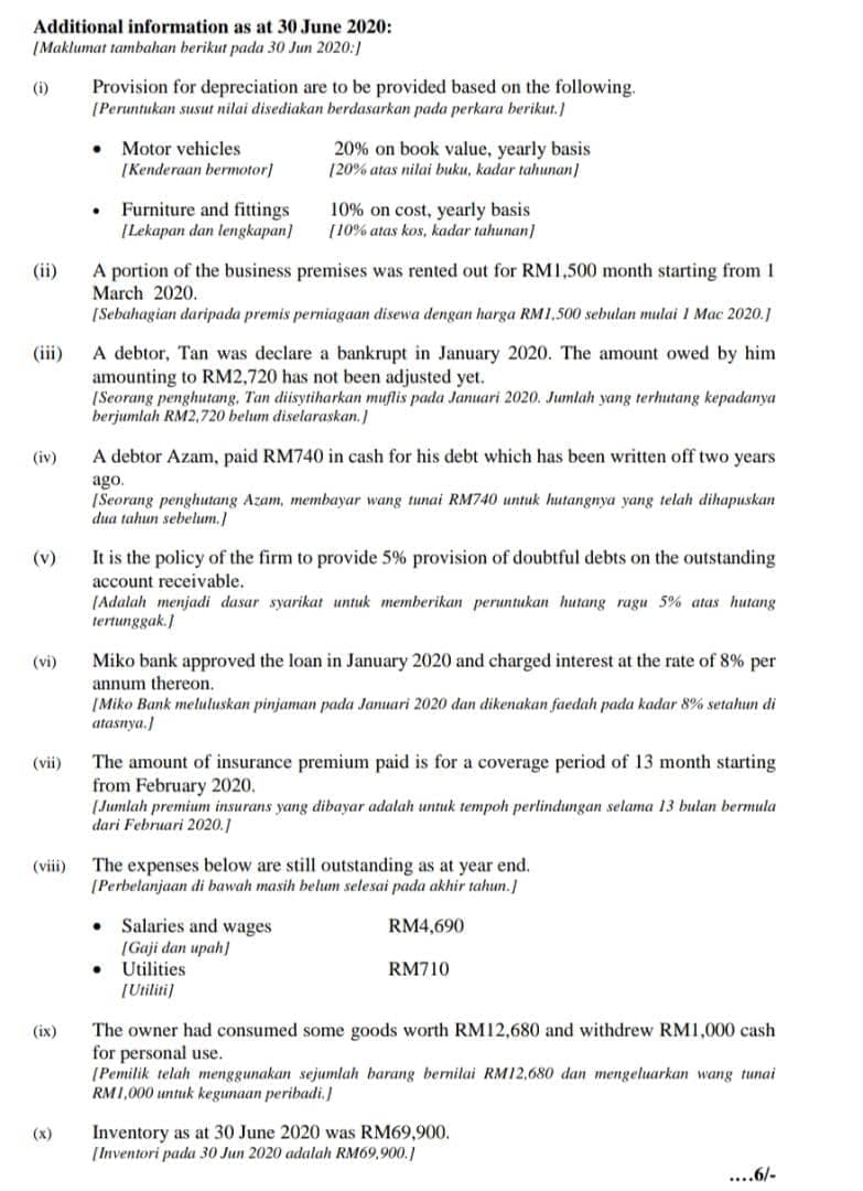 Additional information as at 30 June 2020:
(Maklumat tambahan berikut pada 30 Jun 2020:)
Provision for depreciation are to be provided based on the following.
(Peruntukan susut nitai disediakan berdasarkan pada perkara berikut.]
(i)
Motor vehicles
20% on book value, yearly basis
(20% atas nilai buku, kadar tahunan]
[Kenderaan bermotor]
Furniture and fittings
[Lekapan dan lengkapan]
10% on cost, yearly basis
[10% atas kos, kadar tahunan]
A portion of the business premises was rented out for RM1,500 month starting from 1
March 2020.
[Sebahagian daripada premis perniagaan disewa dengan harga RM1.500 sebulan mulai 1 Mac 2020.1
(ii)
A debtor, Tan was declare a bankrupt in January 2020. The amount owed by him
amounting to RM2,720 has not been adjusted yet.
[Seorang penghutang, Tan diisytiharkan muflis pada Januari 2020. Jumlah yang terhutang kepadanya
berjumlah RM2,720 belum diselaraskan.)
(iii)
(iv)
A debtor Azam, paid RM740 in cash for his debt which has been written off two years
ago.
(Seorang penghutang Azam, membayar wang tunai RM740 untuk hutangnya yang telah dihapuskan
dua tahun sebelum.]
(v)
It is the policy of the firm to provide 5% provision of doubtful debts on the outstanding
account receivable.
(Adalah menjadi dasar syarikat untuk memberikan peruntukan hutang ragu 5% atas hutang
tertunggak.)
Miko bank approved the loan in January 2020 and charged interest at the rate of 8% per
annum thereon.
(Miko Bank meluluskan pinjaman pada Januari 2020 dan dikenakan faedah pada kadar 8% setahun di
atasnya.)
(vi)
The amount of insurance premium paid is for a coverage period of 13 month starting
from February 2020.
(Jumlah premium insurans yang dibayar adalah untuk tempoh perlindungan selama 13 bulan bermula
dari Februari 2020.1
(vii)
The expenses below are still outstanding as at year end.
[Perbelanjaan di bawah masih belum selesai pada akhir tahun.]
(viii)
Salaries and wages
(Gaji dan upah)
Utilities
RM4,690
RM710
[Utiliti)
The owner had consumed some goods worth RM12,680 and withdrew RM1,000 cash
for personal use.
[Pemilik telah menggunakan sejumlah barang bernilai RM12,680 dan mengeluarkan wang tunai
RM1,000 untuk kegunaan peribadi.
(ix)
Inventory as at 30 June 2020 was RM69,900.
[Inventori pada 30 Jun 2020 adalah RM69,900.]
(x)
....6/-
