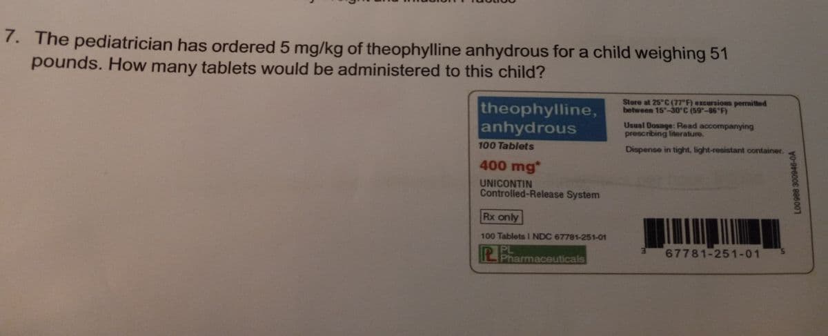 7. The pediatrician has ordered 5 mg/kg of theophylline anhydrous for a child weighing 51
pounds. How many tablets would be administered to this child?
theophylline,
anhydrous
100 Tablets
400 mg*
UNICONTIN
Controlled-Release System
Rx only
100 Tablets 1 NDC 67781-251-01
PB
Pharmaceuticals
Store at 25°C (77°F) excursions permitted
between 15-30°C (59-86°F)
Usual Dosage: Read accompanying
prescribing literature.
Dispense in tight, light-resistant container.
3
67781-251-01
L00988 300946-0A