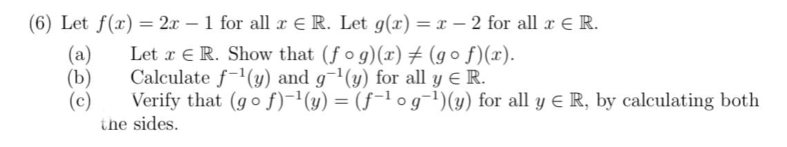 (6) Let f(x) = 2x − 1 for all x € R. Let g(x) = x − 2 for all x € R.
Let x E R. Show that (ƒ o g)(x) ‡ (gºf)(x).
Calculate f-¹(y) and g¯¹(y) for all y ≤ R.
Verify that (gof)−¹(y) = (ƒ−¹ o g¯¹)(y) for all y € R, by calculating both
the sides.
(b)
(c)