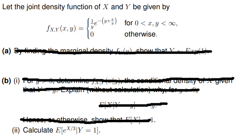 Let the joint density function of X and Y be given by
Le-(u+) for 0 < x,y < ∞,
fx,y (x, y) :
otherwise.
(a) Byineling to marginal density fulu) shOw that V o. Enn(1)
(b) (i) P 0, delomino A , the condlitionar uensity JÍ A given
y. Lxpian (mithout oaloulationky for y> 0
rOKotherwise show that Dl Vl.
1.
(ii) Calculate E[eX/³[Y = 1].
